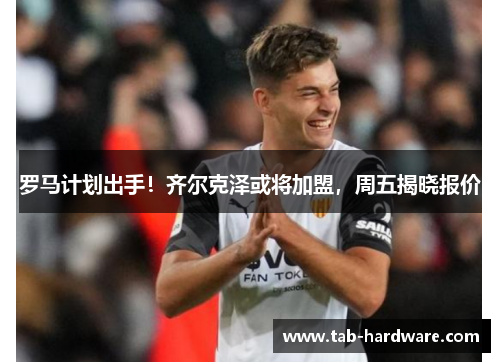 罗马计划出手！齐尔克泽或将加盟，周五揭晓报价